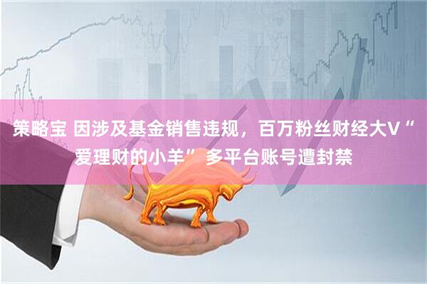 策略宝 因涉及基金销售违规,百万粉丝财经大V“爱理财的小羊” 多平台账号遭封禁
