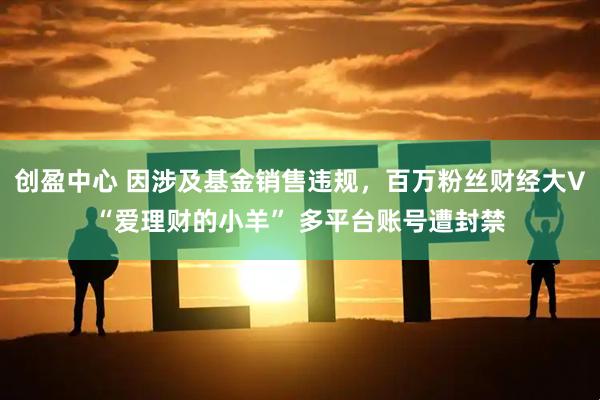 创盈中心 因涉及基金销售违规，百万粉丝财经大V“爱理财的小羊” 多平台账号遭封禁