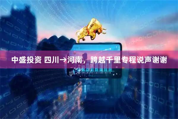 中盛投资 四川→河南，跨越千里专程说声谢谢