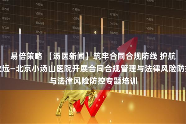 易倍策略 【汤医新闻】筑牢合同合规防线 护航医院行稳致远—北京小汤山医院开展合同合规管理与法律风险防控专题培训