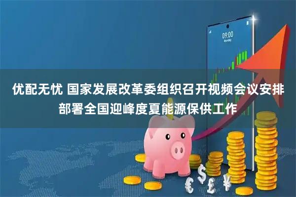 优配无忧 国家发展改革委组织召开视频会议安排部署全国迎峰度夏能源保供工作