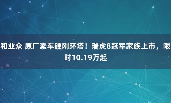 和业众 原厂素车硬刚环塔！瑞虎8冠军家族上市，限时10.19万起
