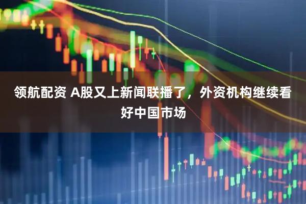 领航配资 A股又上新闻联播了，外资机构继续看好中国市场