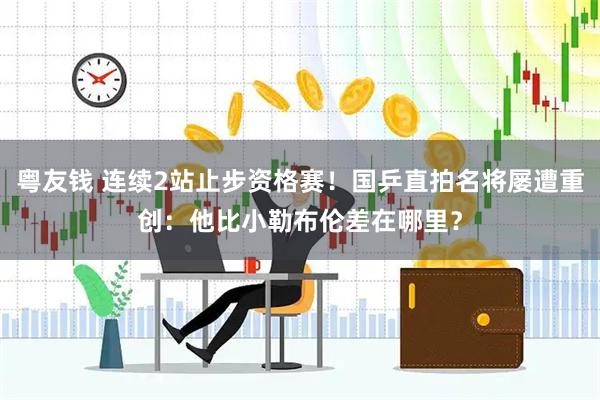 粤友钱 连续2站止步资格赛！国乒直拍名将屡遭重创：他比小勒布伦差在哪里？
