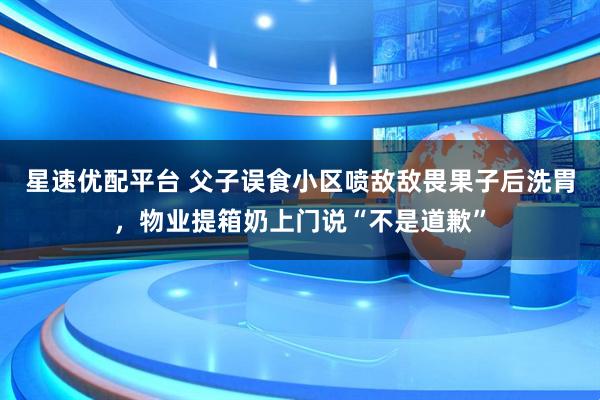 星速优配平台 父子误食小区喷敌敌畏果子后洗胃，物业提箱奶上门说“不是道歉”