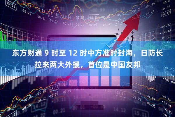 东方财通 9 时至 12 时中方准时封海，日防长拉来两大外援，首位是中国友邦