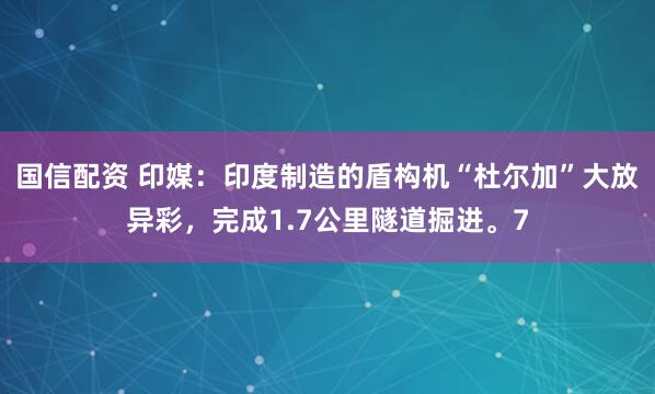 国信配资 印媒：印度制造的盾构机“杜尔加”大放异彩，完成1.7公里隧道掘进。7