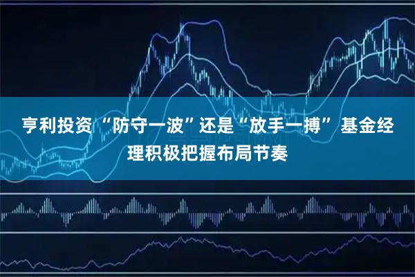 亨利投资 “防守一波”还是“放手一搏” 基金经理积极把握布局节奏