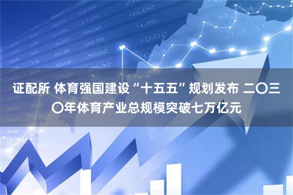 证配所 体育强国建设“十五五”规划发布 二〇三〇年体育产业总规模突破七万亿元