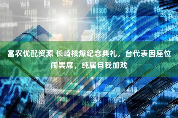 富农优配资源 长崎核爆纪念典礼，台代表因座位闹罢席，纯属自我加戏